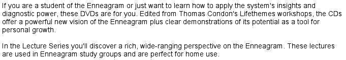 If
                                    you are a student of the Enneagram                                    or just want to learn how to apply                                    the system's insights and diagnostic                                    power, these DVDs are for you.                                    Edited from Thomas Condon's                                    Lifethemes workshops, the CDs offer                                    a powerful new vision of the                                    Enneagram plus clear demonstrations                                    of its potential as a tool for                                    personal growth. In the Lecture                                    Series you'll discover a rich,                                    wide-ranging perspective on the                                    Enneagram. These lectures are used                                    in Enneagram study groups and are                                    perfect for home use.